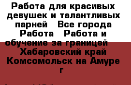 Работа для красивых девушек и талантливых парней - Все города Работа » Работа и обучение за границей   . Хабаровский край,Комсомольск-на-Амуре г.